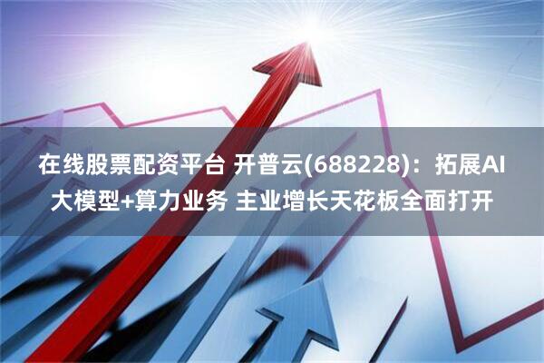 在线股票配资平台 开普云(688228)：拓展AI大模型+算力业务 主业增长天花板全面打开