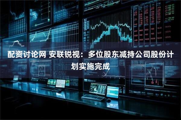 配资讨论网 安联锐视：多位股东减持公司股份计划实施完成