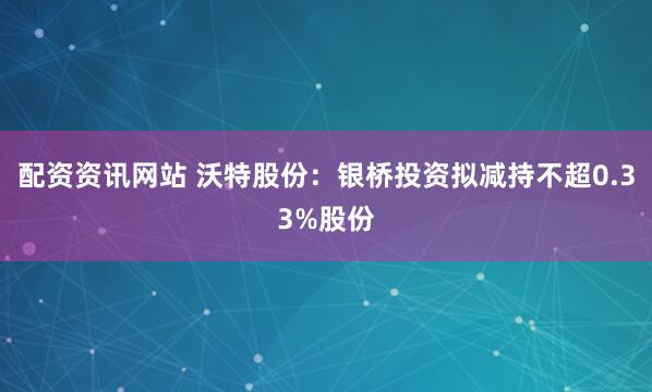 配资资讯网站 沃特股份：银桥投资拟减持不超0.33%股份