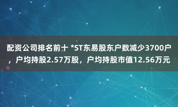 配资公司排名前十 *ST东易股东户数减少3700户，户均持股2.57万股，户均持股市值12.56万元