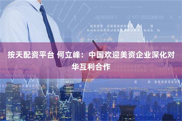 按天配资平台 何立峰：中国欢迎美资企业深化对华互利合作