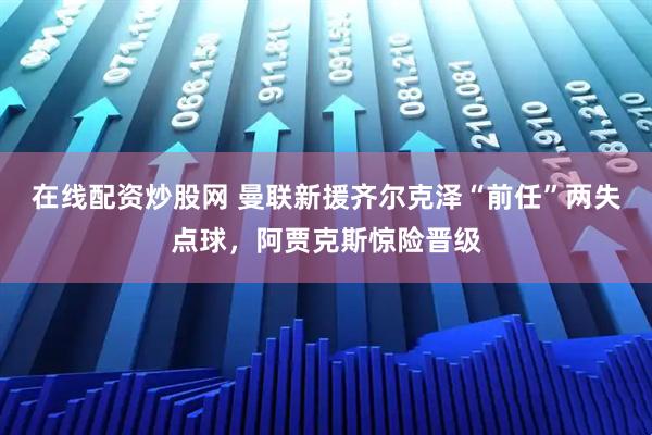 在线配资炒股网 曼联新援齐尔克泽“前任”两失点球，阿贾克斯惊险晋级