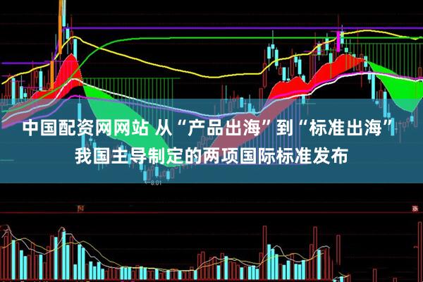 中国配资网网站 从“产品出海”到“标准出海” 我国主导制定的两项国际标准发布