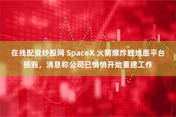 在线配资炒股网 SpaceX 火箭爆炸致地面平台损毁，消息称公司已悄悄开始重建工作