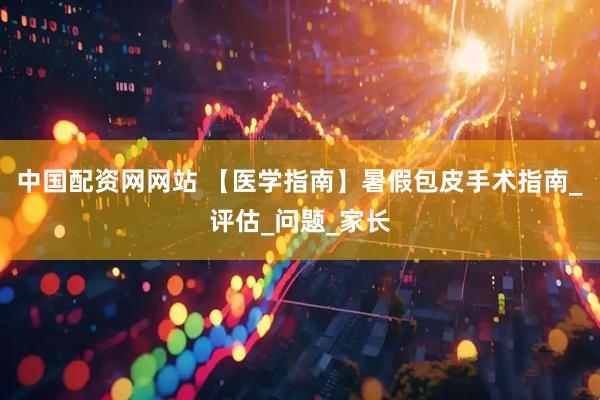 中国配资网网站 【医学指南】暑假包皮手术指南_评估_问题_家长