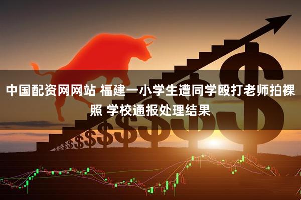 中国配资网网站 福建一小学生遭同学殴打老师拍裸照 学校通报处理结果