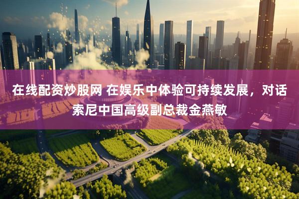 在线配资炒股网 在娱乐中体验可持续发展，对话索尼中国高级副总裁金燕敏