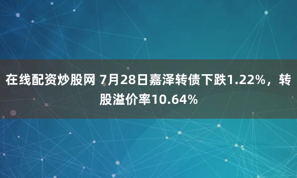 在线配资炒股网 7月28日嘉泽转债下跌1.22%，转股溢价率10.64%