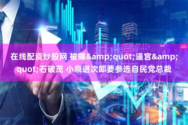 在线配资炒股网 被曝&quot;逼宫&quot;石破茂 小泉进次郎要参选自民党总裁