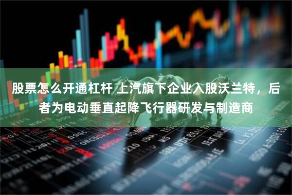 股票怎么开通杠杆 上汽旗下企业入股沃兰特，后者为电动垂直起降飞行器研发与制造商