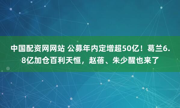 中国配资网网站 公募年内定增超50亿！葛兰6.8亿加仓百利天恒，赵蓓、朱少醒也来了