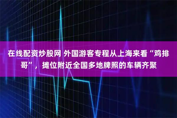 在线配资炒股网 外国游客专程从上海来看“鸡排哥”，摊位附近全国多地牌照的车辆齐聚