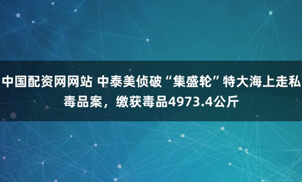 中国配资网网站 中泰美侦破“集盛轮”特大海上走私毒品案，缴获毒品4973.4公斤