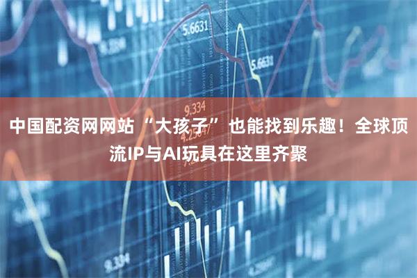 中国配资网网站 “大孩子” 也能找到乐趣！全球顶流IP与AI玩具在这里齐聚