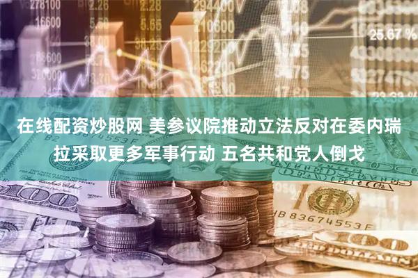在线配资炒股网 美参议院推动立法反对在委内瑞拉采取更多军事行动 五名共和党人倒戈