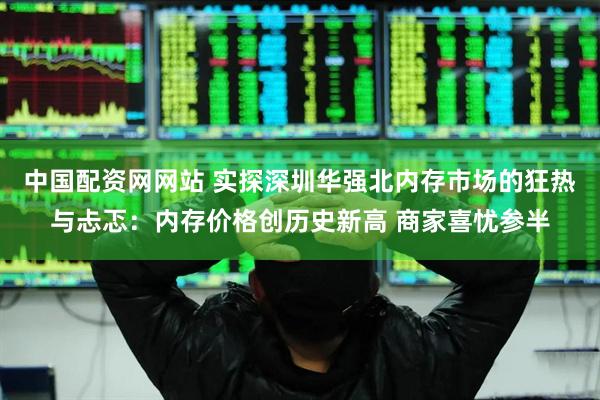 中国配资网网站 实探深圳华强北内存市场的狂热与忐忑：内存价格创历史新高 商家喜忧参半