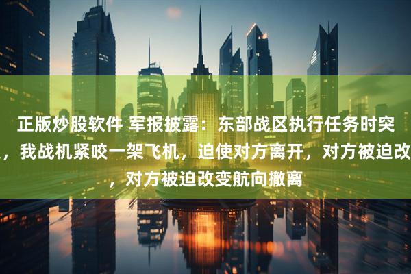 正版炒股软件 军报披露：东部战区执行任务时突遇外军编队，我战机紧咬一架飞机，迫使对方离开，对方被迫改变航向撤离