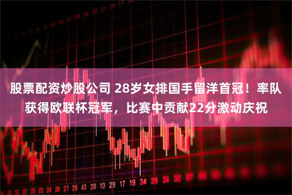股票配资炒股公司 28岁女排国手留洋首冠！率队获得欧联杯冠军，比赛中贡献22分激动庆祝