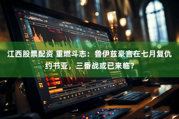 江西股票配资 重燃斗志：鲁伊兹豪言在七月复仇约书亚，三番战或已来临？