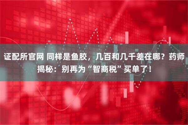 证配所官网 同样是鱼胶，几百和几千差在哪？药师揭秘：别再为“智商税”买单了！