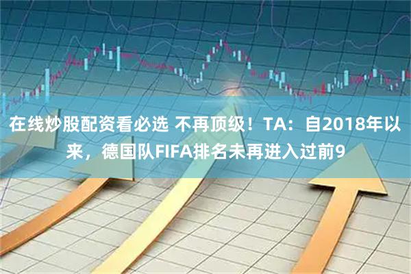 在线炒股配资看必选 不再顶级！TA：自2018年以来，德国队FIFA排名未再进入过前9