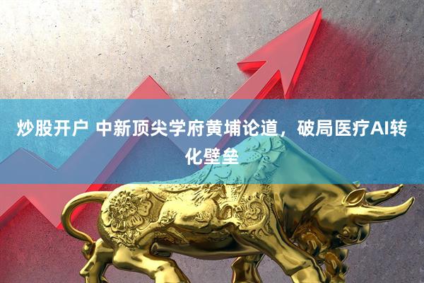 炒股开户 中新顶尖学府黄埔论道，破局医疗AI转化壁垒