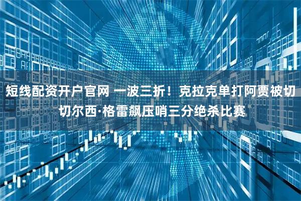 短线配资开户官网 一波三折！克拉克单打阿贾被切 切尔西·格雷飙压哨三分绝杀比赛