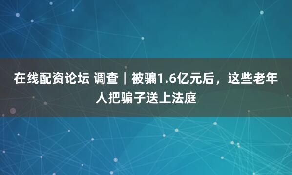 在线配资论坛 调查｜被骗1.6亿元后，这些老年人把骗子送上法庭