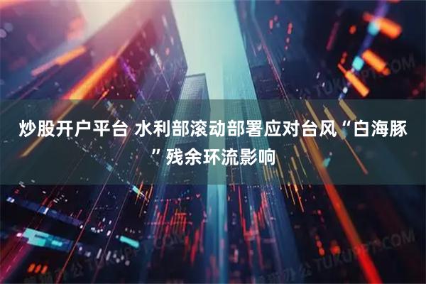 炒股开户平台 水利部滚动部署应对台风“白海豚”残余环流影响