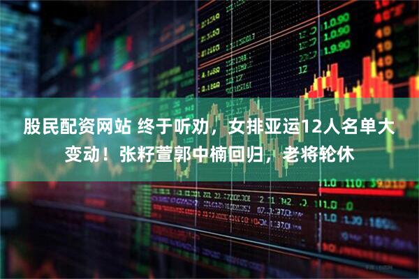股民配资网站 终于听劝，女排亚运12人名单大变动！张籽萱郭中楠回归，老将轮休